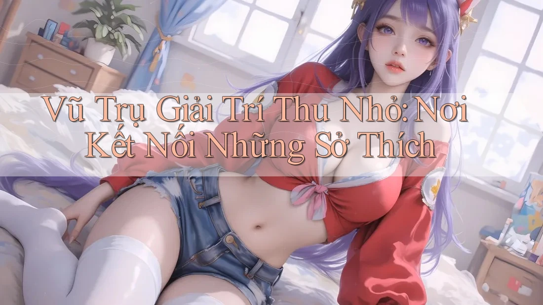 Vũ Trụ Giải Trí Thu Nhỏ: Nơi Kết Nối Những Sở Thích Vũ Trụ Giải Trí Thu Nhỏ: Nơi Kết Nối Những Sở Thích